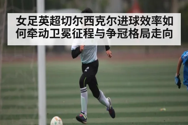 女足英超切尔西克尔进球效率如何牵动卫冕征程与争冠格局走向